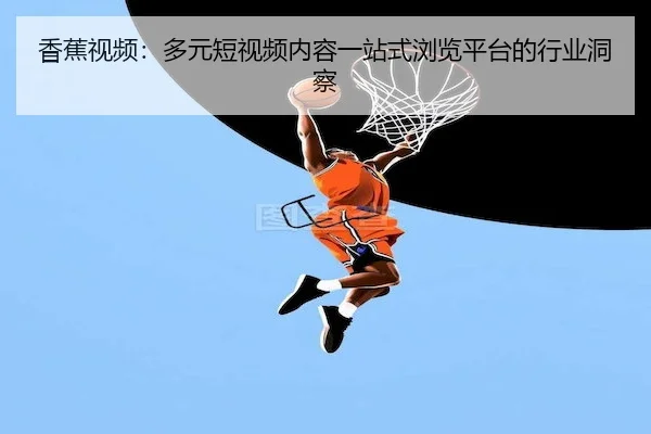 香蕉视频：多元短视频内容一站式浏览平台的行业洞察